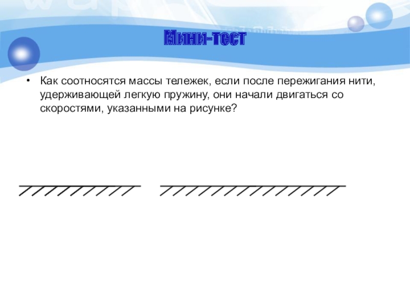 Мини-тестКак соотносятся массы тележек, если после пережигания нити, удерживающей легкую пружину, они начали двигаться со скоростями, указанными