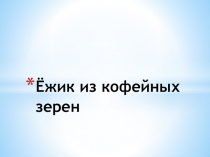 Презентация по технологии на тему Ёжик из кофейных зерен