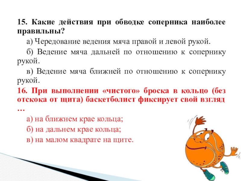 15. Какие действия при обводке соперника наиболее правильны?	а) Чередование ведения мяча правой и левой рукой.	б) Ведение мяча