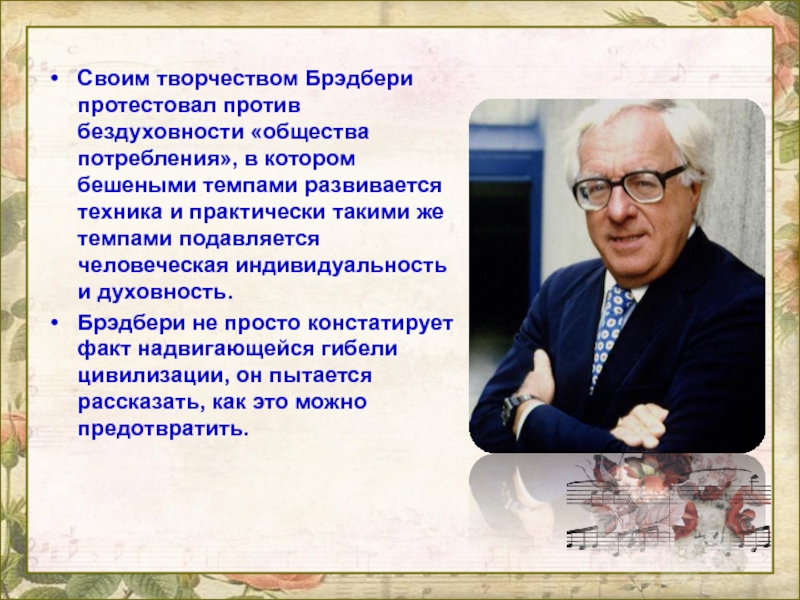 Своим творчеством Брэдбери протестовал против бездуховности «общества потребления», в котором бешеными темпами развивается техника и практически такими