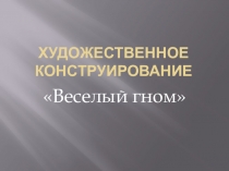 Презентация Художественное конструирование Веселый гном