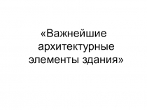 Презентация по ИЗО Важнейшие архитектурные элементы здания