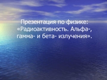 Презентация по физике на тему Радиоактивность. Альфа-, гамма- и бета- излучения (11 класс)