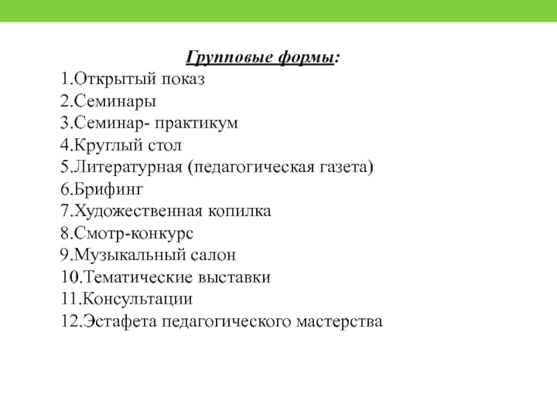 Групповые формы:1.Открытый показ2.Семинары3.Семинар- практикум4.Круглый стол5.Литературная (педагогическая газета)6.Брифинг7.Художественная копилка8.Смотр-конкурс9.Музыкальный салон10.Тематические выставки11.Консультации12.Эстафета педагогического мастерства