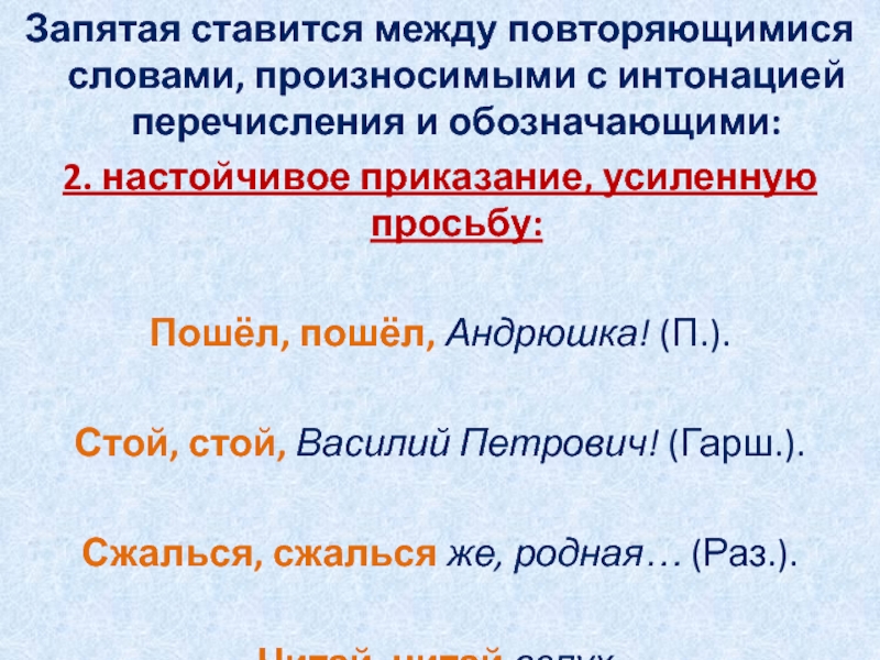 Запятая ставится между повторяющимися словами, произносимыми с интонацией перечисления и обозначающими:2. настойчивое приказание, усиленную просьбу: Пошёл, пошёл, Андрюшка! (П.). Стой, стой, Василий Петрович! (Гарш.). Сжалься, сжалься же,