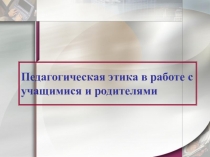 Презентация Педагогическая этика в работе с учащимися и родителями