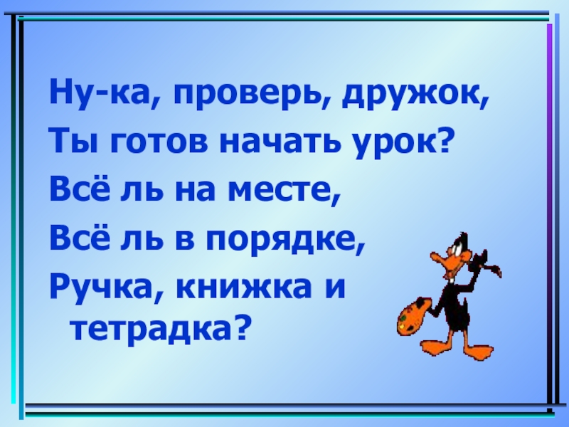 Ну-ка, проверь, дружок,Ты готов начать урок?Всё ль на месте,Всё ль в порядке,Ручка, книжка и тетрадка?