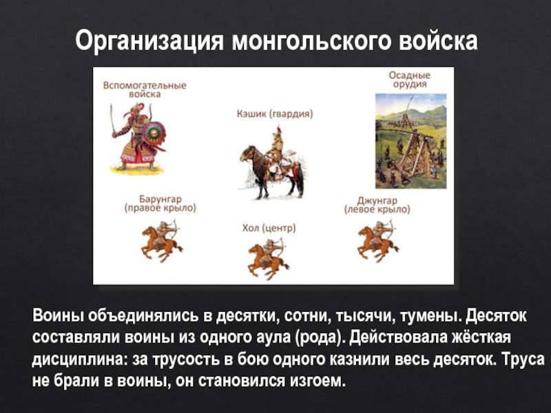 Организация монгольского войскаВоины объединялись в десятки, сотни, тысячи, тумены. Десяток составляли воины из одного аула (рода). Действовала