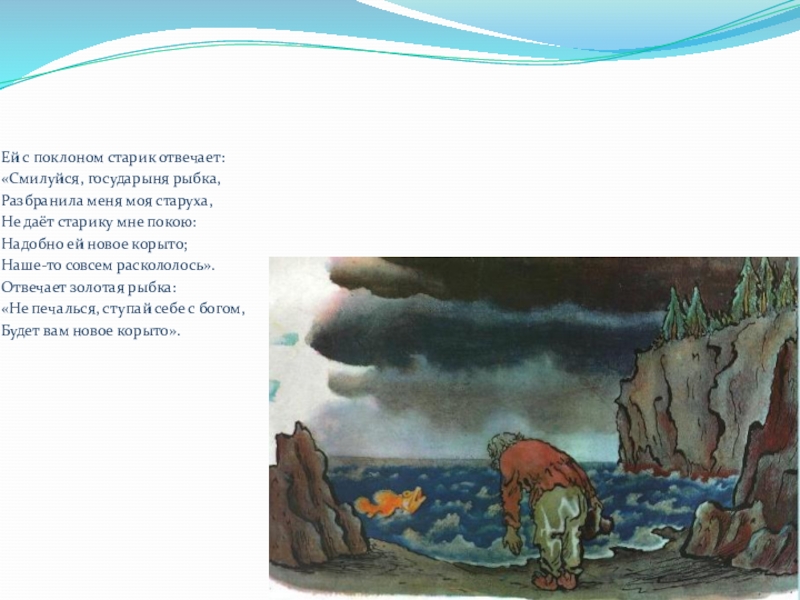 Ей с поклоном старик отвечает:«Смилуйся, государыня рыбка,Разбранила меня моя старуха,Не даёт старику мне покою:Надобно ей новое корыто;Наше-то