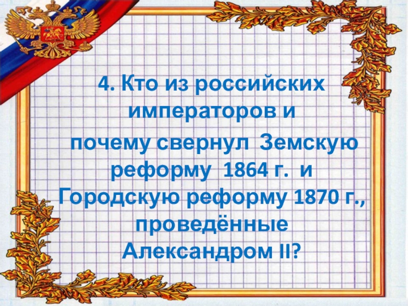 4. Кто из российских императоров и  почему свернул Земскую реформу 1864 г. и Городскую