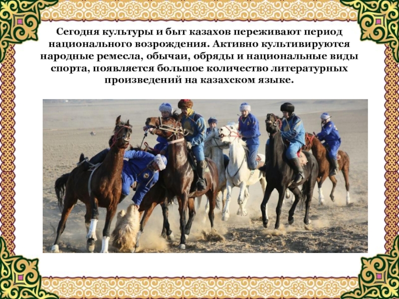 Сегодня культуры и быт казахов переживают период национального возрождения. Активно культивируются народные ремесла, обычаи, обряды и национальные