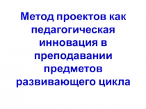 Презентация: Метод проектов как педагогическая инновация в преподавании предметов развивающего цикла