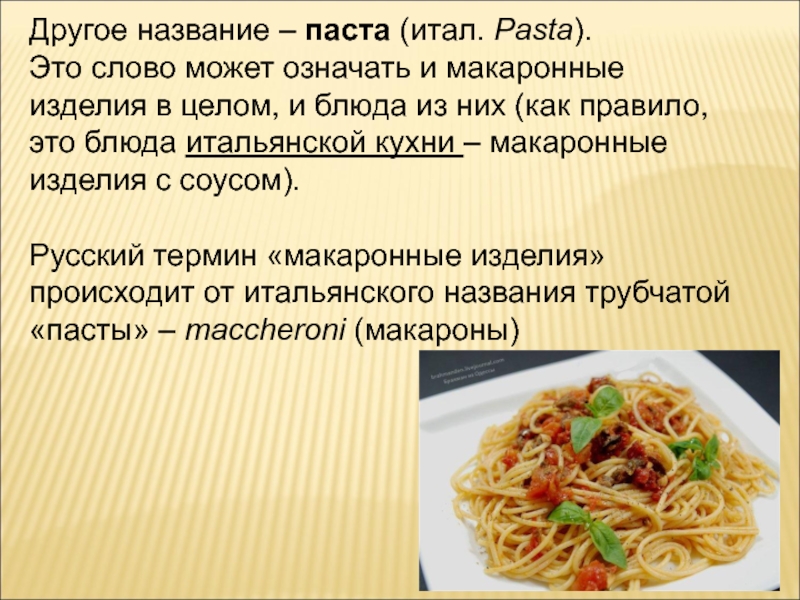 Другое название – паста (итал. Pasta).Это слово может означать и макаронные изделия в целом, и блюда из