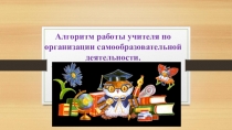 Презентация выступления по теме: Алгоритм работы учителя по организации самообразовательной деятельности.