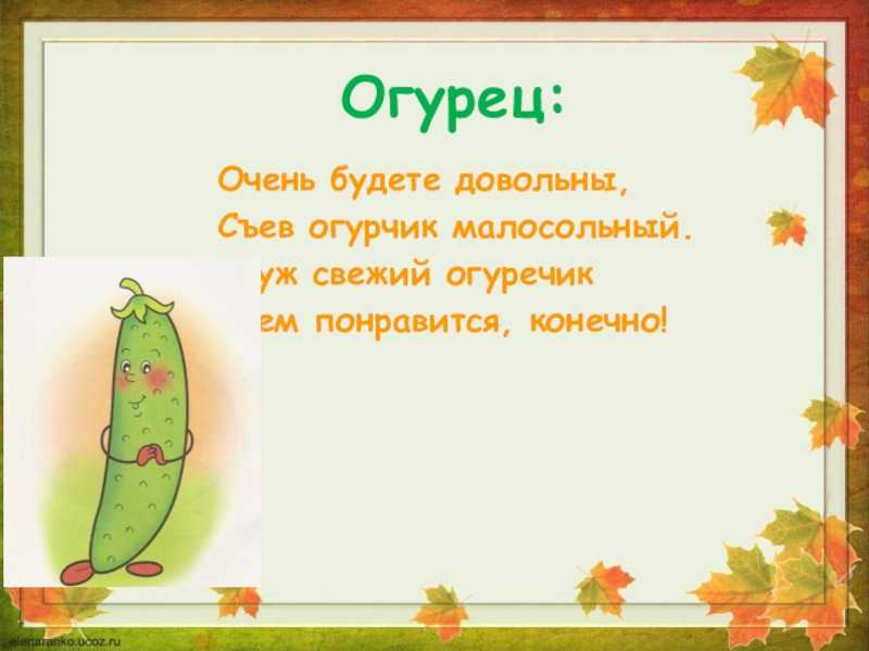 Огурец:Очень будете довольны,Съев огурчик малосольный.А уж свежий огуречикВсем понравится, конечно!