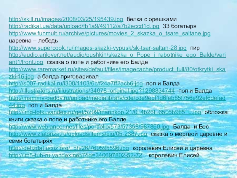 http://skill.ru/images/2008/03/25/195439.jpg белка с орешкамиhttp://radikal.ua/data/upload/fb1a9/49112/a7b2eccd1d.jpg 33 богатыряhttp://www.funmult.ru/archive/pictures/movies_2_skazka_o_tsare_saltane.jpg царевна – лебедьhttp://www.supercook.ru/images-skazki-vypusk/sk-tsar-saltan-28.jpg пирhttp://audio.arjlover.net/audio/pushkin/skazka_o_Pope_i_rabotnike_ego_Balde/variant1/front.jpg сказка о попе и работнике его Балдеhttp://www.raremarket.ru/sites/default/files/imagecache/product_full/80/otkrytki_skazki-16.jpg