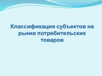 Презентация Классификация субъектов на рынке потребительских товаров