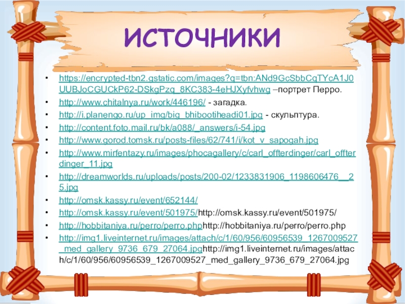 ИСТОЧНИКИ https://encrypted-tbn2.gstatic.com/images?q=tbn:ANd9GcSbbCqTYcA1J0UUBJoCGUCkP62-DSkgPzq_8KC383-4eHJXyfvhwg –портрет Перро.http://www.chitalnya.ru/work/446196/ - загадка.http://i.planengo.ru/up_img/big_bhibootiheadi01.jpg - скульптура.http://content.foto.mail.ru/bk/a088/_answers/i-54.jpghttp://www.gorod.tomsk.ru/posts-files/62/741/i/kot_v_sapogah.jpghttp://www.mirfentazy.ru/images/phocagallery/c/carl_offterdinger/carl_offterdinger_11.jpghttp://dreamworlds.ru/uploads/posts/200-02/1233831906_1198606476__25.jpghttp://omsk.kassy.ru/event/652144/http://omsk.kassy.ru/event/501975/http://omsk.kassy.ru/event/501975/ http://hobbitaniya.ru/perro/perro.phphttp://hobbitaniya.ru/perro/perro.php http://img1.liveinternet.ru/images/attach/c/1/60/956/60956539_1267009527_med_gallery_9736_679_27064.jpghttp://img1.liveinternet.ru/images/attach/c/1/60/956/60956539_1267009527_med_gallery_9736_679_27064.jpg