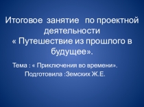 Итоговое занятие презентация по проектной деятельности  Путешествие из прошлого в будущее. Тема :  Приключения во времени