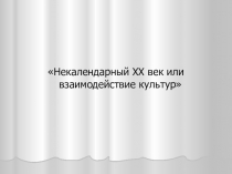 Презентация проекта Некалендарный ХХ век - или взаимодействие культур