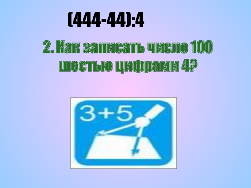 2. Как записать число 100 шестью цифрами 4?(444-44):4