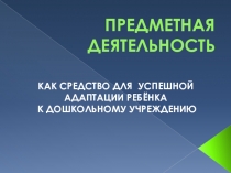 Презентация ПРЕДМЕТНАЯ ДЕЯТЕЛЬНОСТЬ КАК СРЕДСТВО УСПЕШНОЙ АДАПТАЦИИ РЕБЁНКА К ДОШКОЛЬНОМУ УЧРЕЖДЕНИЮ