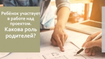 Презентация для родительского собрания Ребёнок участвует в работе над проектом. Какова роль родителей?