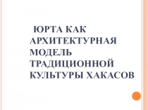 Презентация по изучению Юрты как архитектурной модели традиционной культуры хакасов