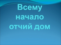 Презентация внеклассного занятия в начальной школе Всему начало отчий дом