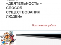 Презентация по обществознанию ДЕЯТЕЛЬНОСТЬ – СПОСОБ СУЩЕСТВОВАНИЯ ЛЮДЕЙ ( практическая работа 10 класс)