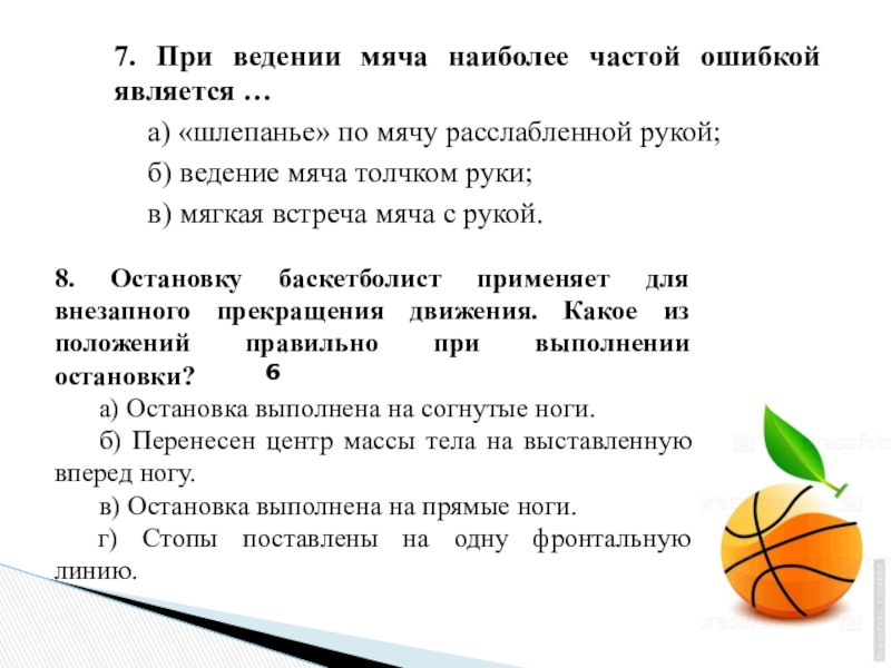 7. При ведении мяча наиболее частой ошибкой является …	а) «шлепанье» по мячу расслабленной рукой;	б) ведение мяча толчком