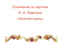 Презентация по русскому языку на тему Сочинение по картине И.И.Левитана Золотая осень