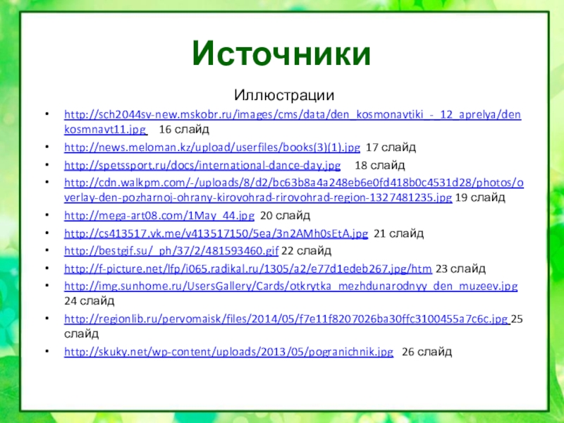 ИсточникиИллюстрацииhttp://sch2044sv-new.mskobr.ru/images/cms/data/den_kosmonavtiki_-_12_aprelya/denkosmnavt11.jpg   16 слайдhttp://news.meloman.kz/upload/userfiles/books(3)(1).jpg 17 слайдhttp://spetssport.ru/docs/international-dance-day.jpg   18 слайдhttp://cdn.walkpm.com/-/uploads/8/d2/bc63b8a4a248eb6e0fd418b0c4531d28/photos/overlay-den-pozharnoj-ohrany-kirovohrad-rirovohrad-region-1327481235.jpg 19 слайдhttp://mega-art08.com/1May_44.jpg 20 слайдhttp://cs413517.vk.me/v413517150/5ea/3n2AMh0sEtA.jpg 21 слайдhttp://bestgif.su/_ph/37/2/481593460.gif