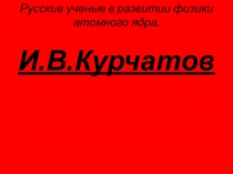 Презентация по окружающему миру 4 класс на тему Курчатов И.В. - учёный -физик.