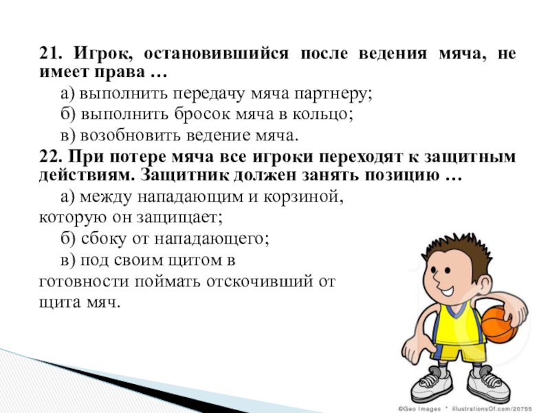 21. Игрок, остановившийся после ведения мяча, не имеет права …	а) выполнить передачу мяча партнеру;	б) выполнить бросок мяча