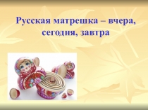 Презентация по ИЗО на тему Русская матрешка-вчера, сегодня, завтра