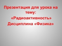 Презентация для урока на тему: Радиоактивность Дисциплина Физика