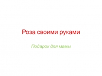 Презентация по ЛРРТ на тему Роза своими руками, подарок для мамы