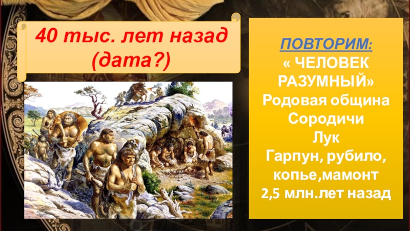 40 тыс. лет назад(дата?)ПОВТОРИМ:« ЧЕЛОВЕК РАЗУМНЫЙ»Родовая общинаСородичиЛукГарпун, рубило,копье,мамонт2,5 млн.лет назад