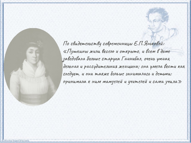 По свидетельству современницы Е.П.Яньковой: «Пушкины жили весело и открыто, и всем в доме заведовала больше старуха Ганнибал,