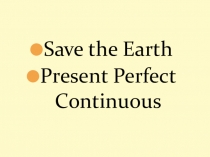 Презентация по английскому языку по теме Save the Earth. Грамматическое время Present Perfect Continuous.