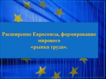 Презентация Расширение Евросоюза, формирование мирового рынка труда.