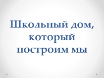 Презентация к классному часу Школьный дом, который построим мы