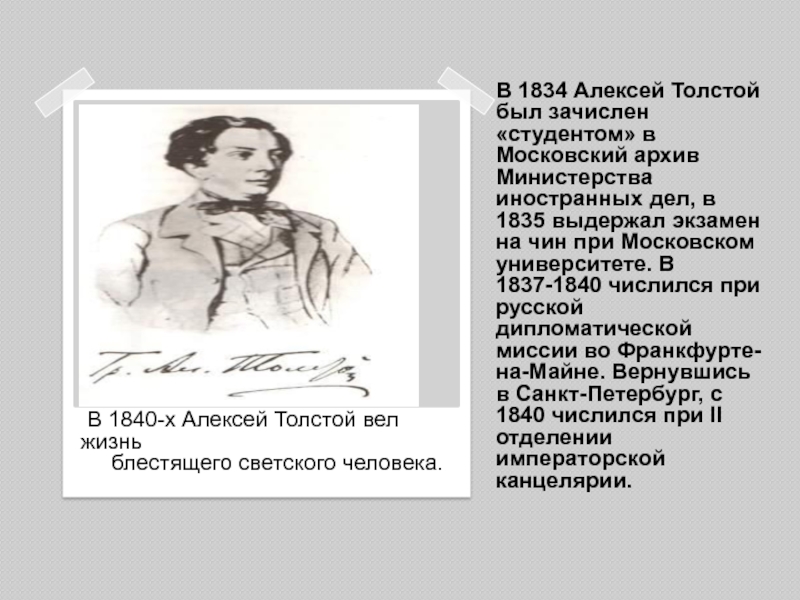 В 1834 Алексей Толстой был зачислен «студентом» в Московский архив Министерства иностранных дел, в 1835 выдержал экзамен