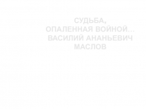 Презентация к исследовательской работе по истории ВОВ СУДЬБА, ОПАЛЕННАЯ ВОЙНОЙ… Василий Ананьевич Маслов