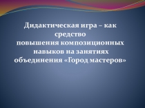 Презентация Дидактическая игра – как средство повышения композиционных навыков на занятиях объединения Город мастеров