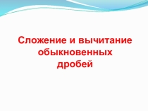 Презентация Сложение и вычитание обыкновенных дробей