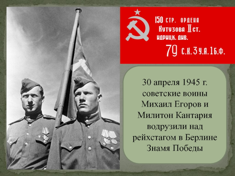30 апреля 1945 г. советские воины Михаил Егоров и Милитон Кантария водрузили над рейхстагом в Берлине Знамя