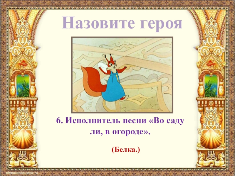 Назовите героя6. Исполнитель песни «Во саду ли, в огороде».(Белка.)