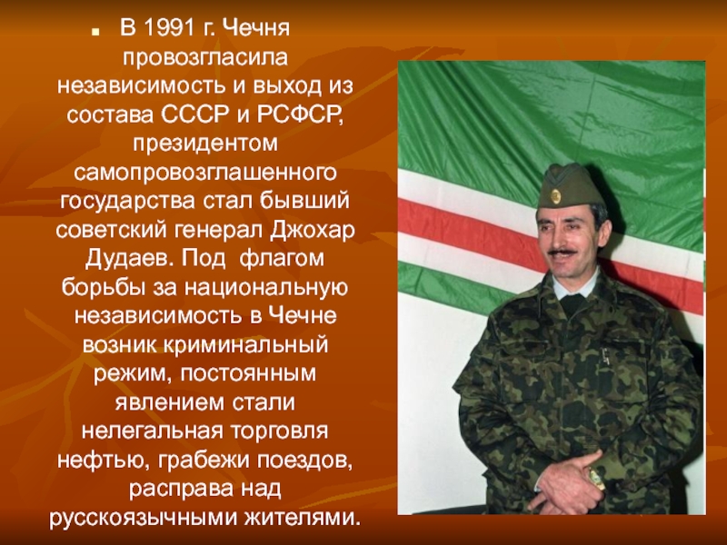 В 1991 г. Чечня провозгласила независимость и выход из состава СССР и РСФСР, президентом самопровозглашенного государства стал